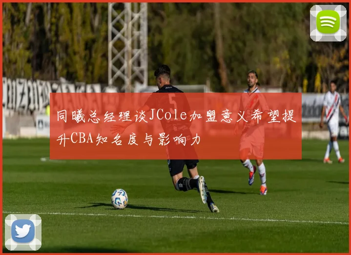 同曦总经理谈JCole加盟意义希望提升CBA知名度与影响力