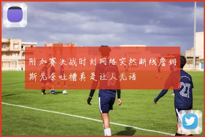 附加赛决战时刻网络突然断线詹姆斯无奈吐槽真是让人无语