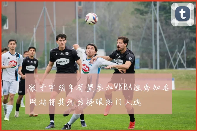 张子宇明年有望参加WNBA选秀知名网站将其列为榜眼热门人选