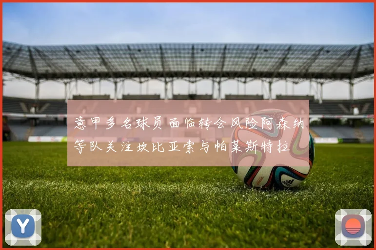 意甲多名球员面临转会风险阿森纳等队关注坎比亚索与帕莱斯特拉