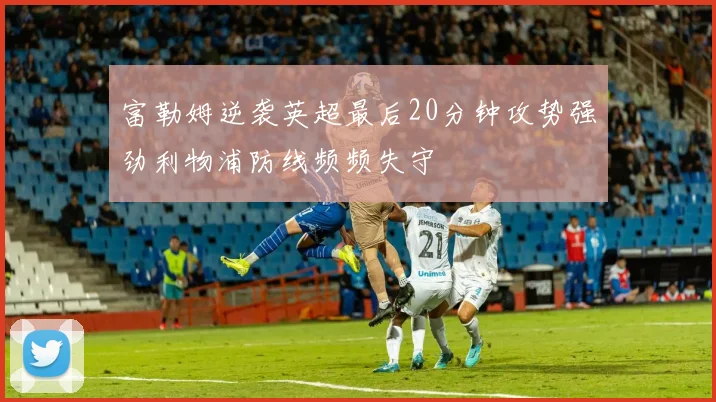富勒姆逆袭英超最后20分钟攻势强劲利物浦防线频频失守