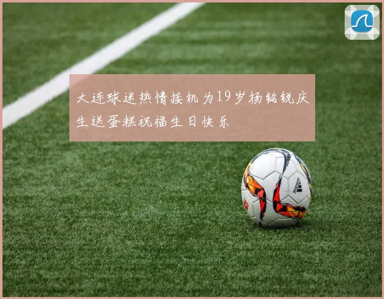 大连球迷热情接机为19岁杨铭锐庆生送蛋糕祝福生日快乐