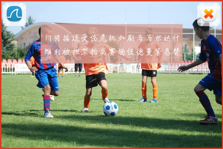门将接连受伤危机加剧马马尔达什维利被担架抬离赛场伍德曼紧急替补上阵