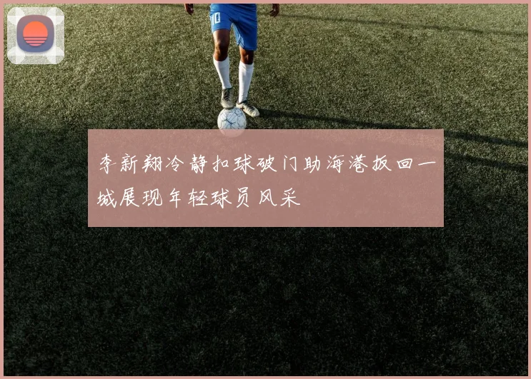 李新翔冷静扣球破门助海港扳回一城展现年轻球员风采