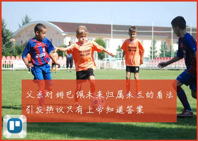 父亲对姆巴佩未来归属米兰的看法引发热议只有上帝知道答案