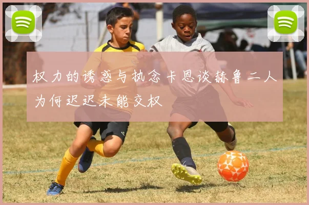 权力的诱惑与执念卡恩谈赫鲁二人为何迟迟未能交权