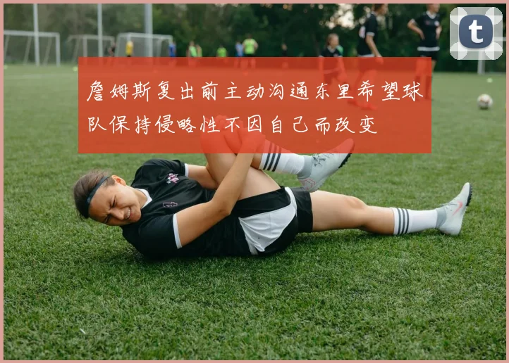 詹姆斯复出前主动沟通东里希望球队保持侵略性不因自己而改变