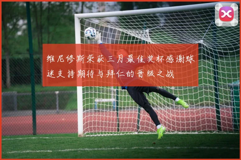 维尼修斯荣获三月最佳奖杯感谢球迷支持期待与拜仁的晋级之战
