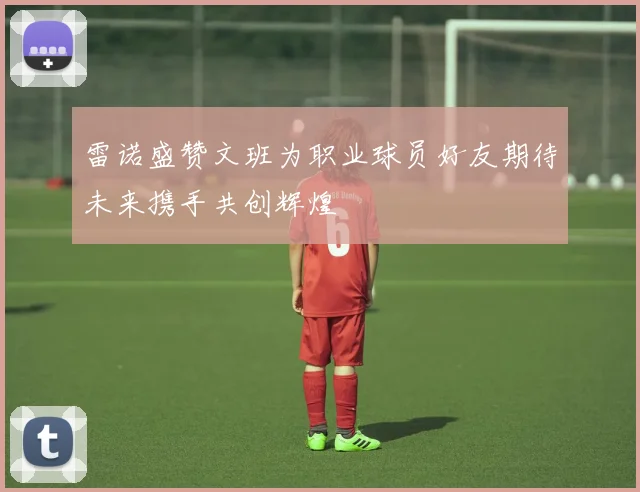 雷诺盛赞文班为职业球员好友期待未来携手共创辉煌