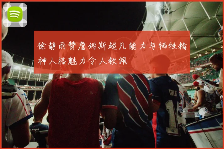 徐静雨赞詹姆斯超凡能力与牺牲精神人格魅力令人钦佩