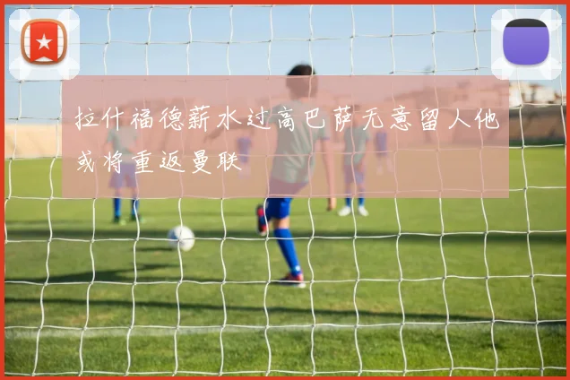 拉什福德薪水过高巴萨无意留人他或将重返曼联