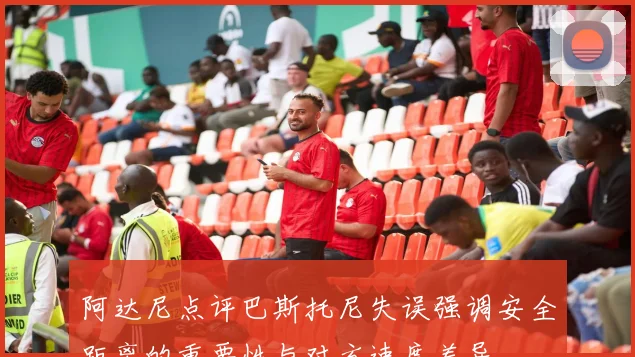 阿达尼点评巴斯托尼失误强调安全距离的重要性与对方速度差异