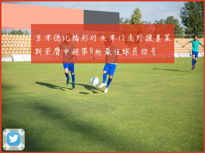 京津德比精彩对决津门虎外援基莱斯荣膺中超第8轮最佳球员称号