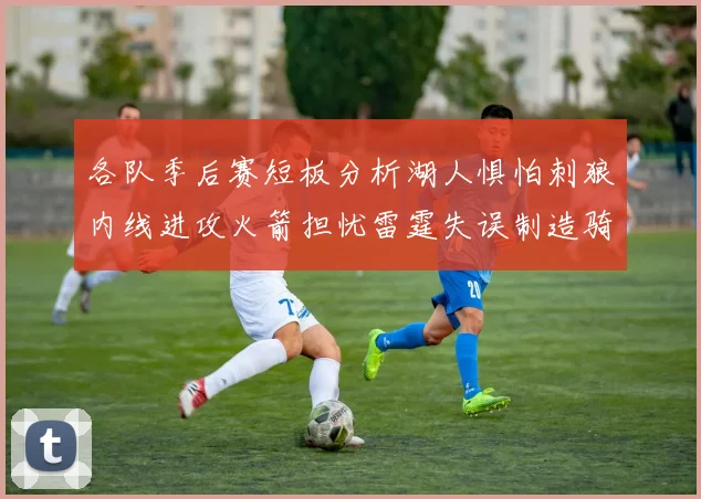 各队季后赛短板分析湖人惧怕刺狼内线进攻火箭担忧雷霆失误制造骑士防三分能力不足