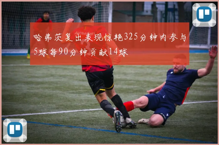 哈弗茨复出表现惊艳325分钟内参与5球每90分钟贡献14球