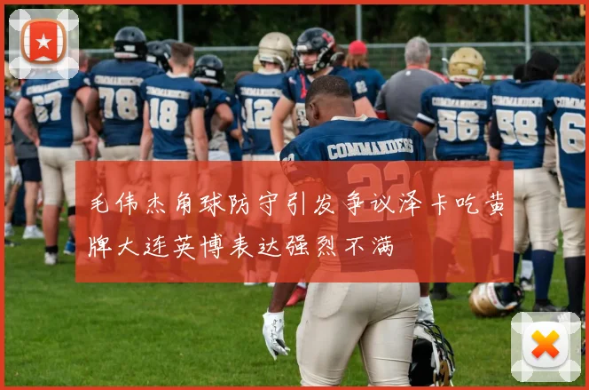 毛伟杰角球防守引发争议泽卡吃黄牌大连英博表达强烈不满