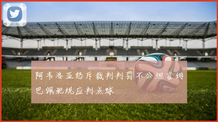 阿韦洛亚怒斥裁判判罚不公坦言姆巴佩犯规应判点球