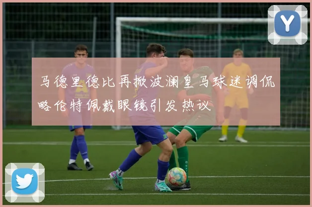 马德里德比再掀波澜皇马球迷调侃略伦特佩戴眼镜引发热议