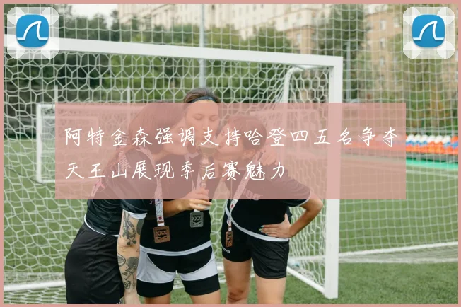 阿特金森强调支持哈登四五名争夺天王山展现季后赛魅力