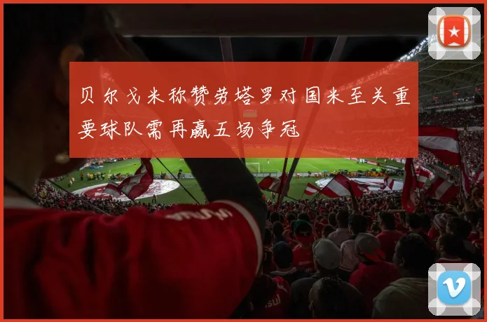 贝尔戈米称赞劳塔罗对国米至关重要球队需再赢五场争冠