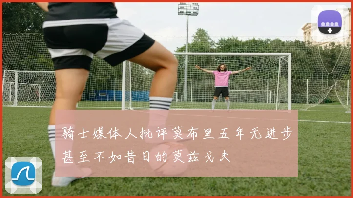 骑士媒体人批评莫布里五年无进步甚至不如昔日的莫兹戈夫