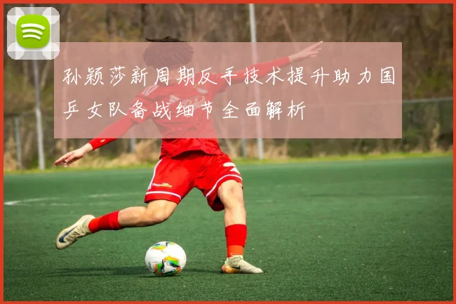 孙颖莎新周期反手技术提升助力国乒女队备战细节全面解析